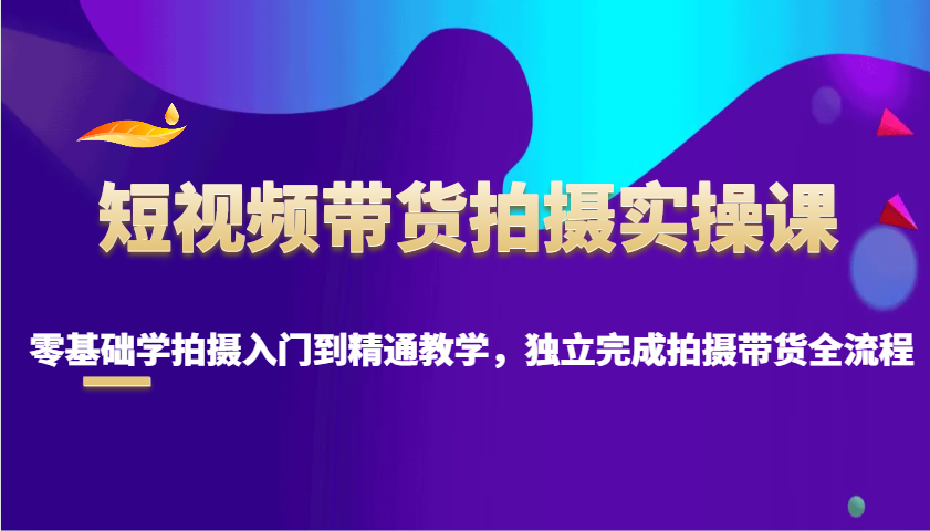 短视频带货拍摄实操课，零基础学拍摄入门到精通教学，独立完成拍摄带货全流程-彼飞网创