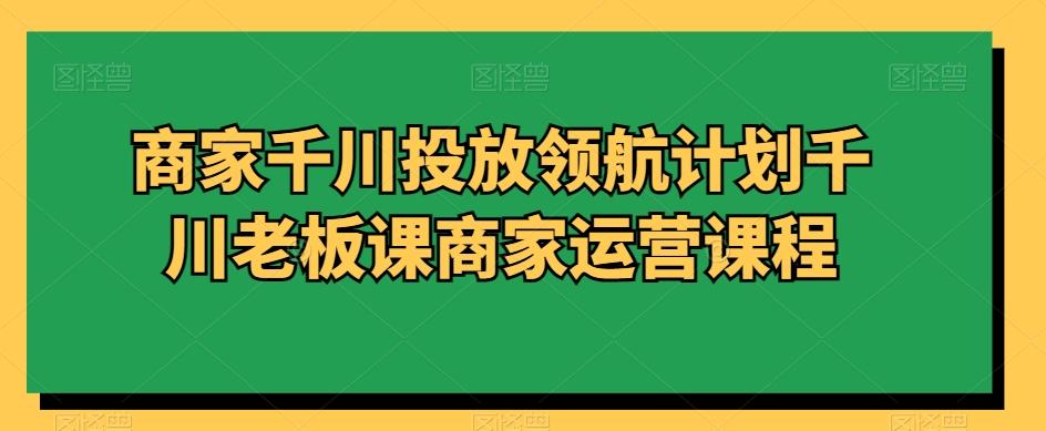 商家千川投放领航计划千川老板课商家运营课程-彼飞网创
