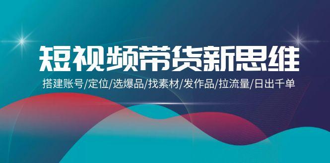 (9837期)短视频带货新思维：搭建账号/定位/选爆品/找素材/发作品/拉流量/日出千单-彼飞网创