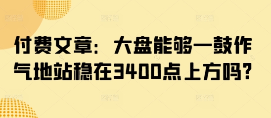 付费文章：大盘能够一鼓作气地站稳在3400点上方吗?-彼飞网创