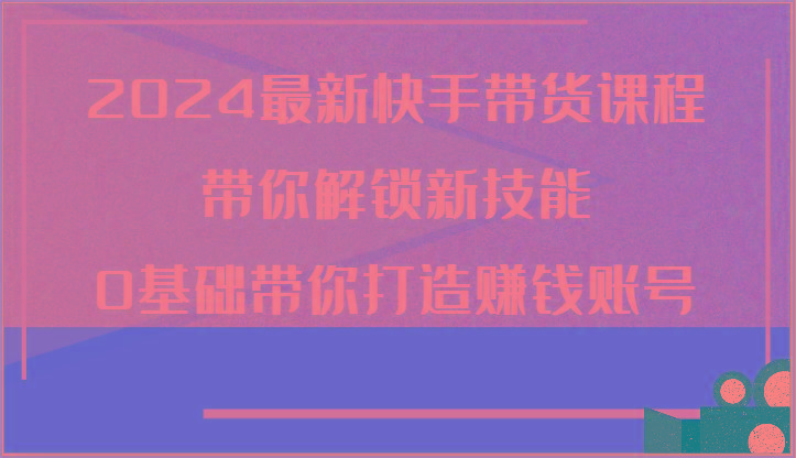 2024最新快手带货课程，带你解锁新技能，0基础带你打造赚钱账号-彼飞网创